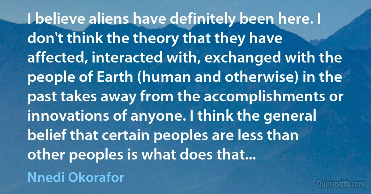 I believe aliens have definitely been here. I don't think the theory that they have affected, interacted with, exchanged with the people of Earth (human and otherwise) in the past takes away from the accomplishments or innovations of anyone. I think the general belief that certain peoples are less than other peoples is what does that... (Nnedi Okorafor)