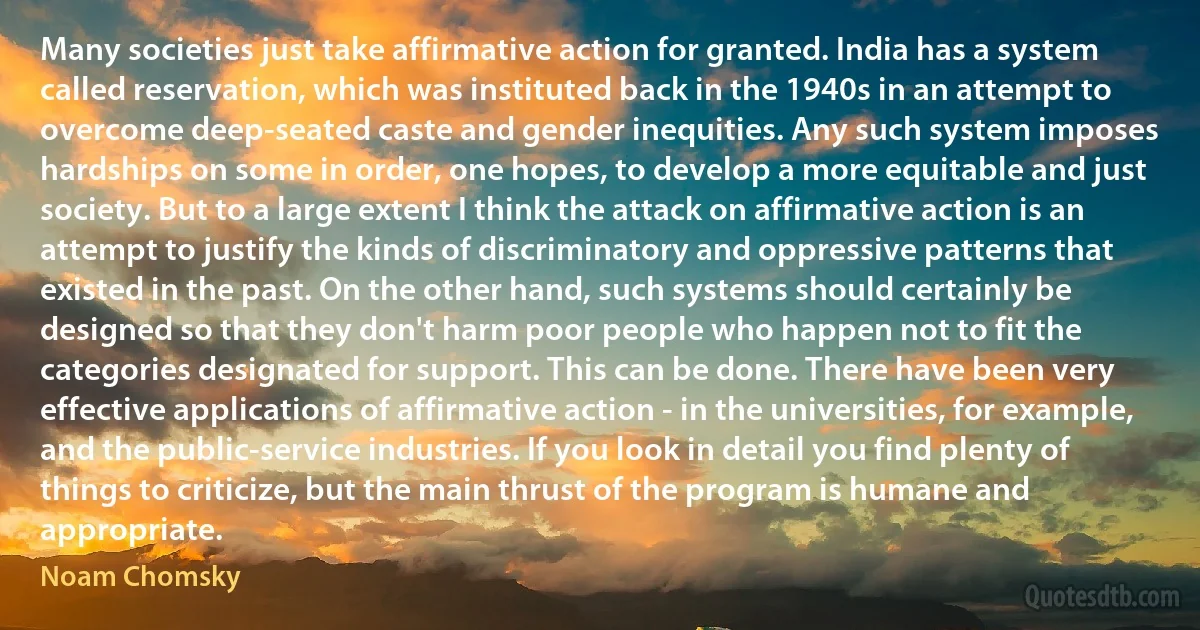 Many societies just take affirmative action for granted. India has a system called reservation, which was instituted back in the 1940s in an attempt to overcome deep-seated caste and gender inequities. Any such system imposes hardships on some in order, one hopes, to develop a more equitable and just society. But to a large extent I think the attack on affirmative action is an attempt to justify the kinds of discriminatory and oppressive patterns that existed in the past. On the other hand, such systems should certainly be designed so that they don't harm poor people who happen not to fit the categories designated for support. This can be done. There have been very effective applications of affirmative action - in the universities, for example, and the public-service industries. If you look in detail you find plenty of things to criticize, but the main thrust of the program is humane and appropriate. (Noam Chomsky)