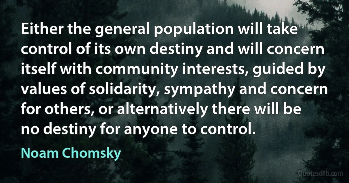 Either the general population will take control of its own destiny and will concern itself with community interests, guided by values of solidarity, sympathy and concern for others, or alternatively there will be no destiny for anyone to control. (Noam Chomsky)