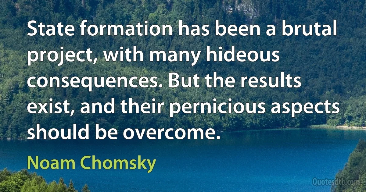 State formation has been a brutal project, with many hideous consequences. But the results exist, and their pernicious aspects should be overcome. (Noam Chomsky)