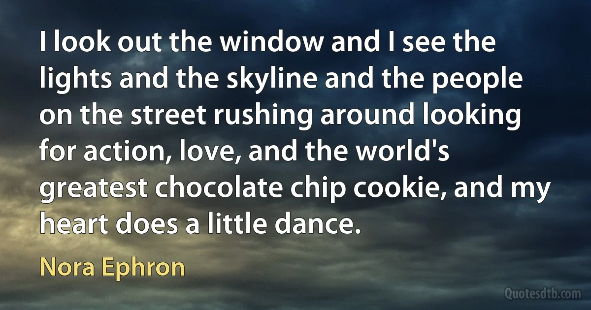 I look out the window and I see the lights and the skyline and the people on the street rushing around looking for action, love, and the world's greatest chocolate chip cookie, and my heart does a little dance. (Nora Ephron)