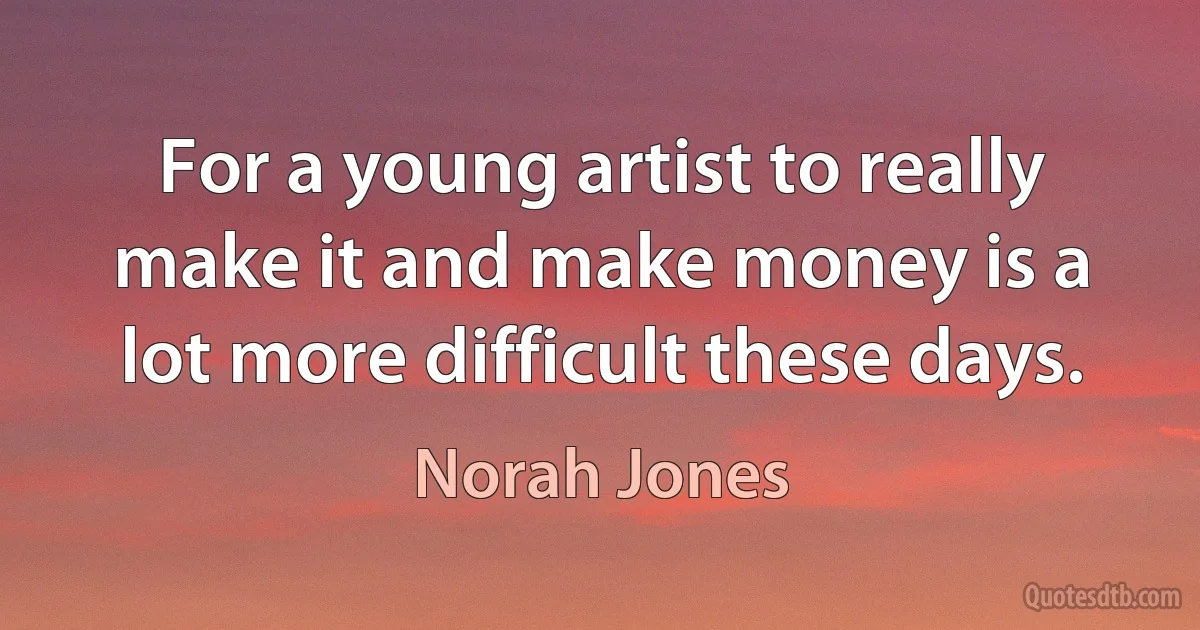 For a young artist to really make it and make money is a lot more difficult these days. (Norah Jones)