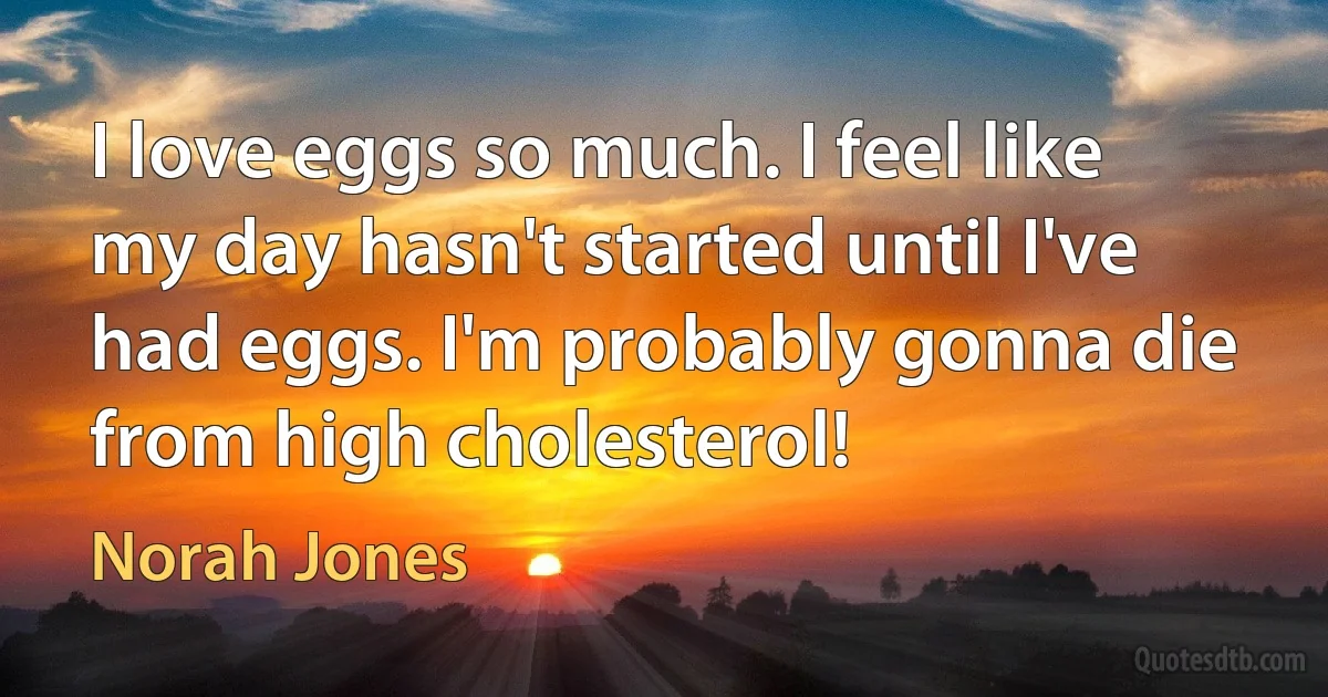 I love eggs so much. I feel like my day hasn't started until I've had eggs. I'm probably gonna die from high cholesterol! (Norah Jones)