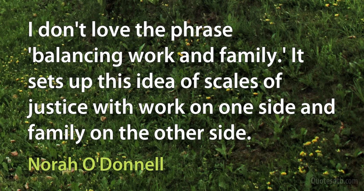 I don't love the phrase 'balancing work and family.' It sets up this idea of scales of justice with work on one side and family on the other side. (Norah O'Donnell)