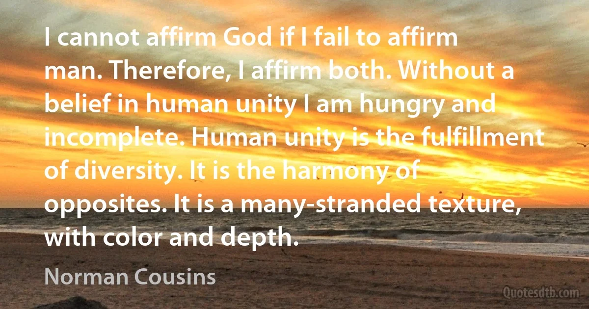 I cannot affirm God if I fail to affirm man. Therefore, I affirm both. Without a belief in human unity I am hungry and incomplete. Human unity is the fulfillment of diversity. It is the harmony of opposites. It is a many-stranded texture, with color and depth. (Norman Cousins)