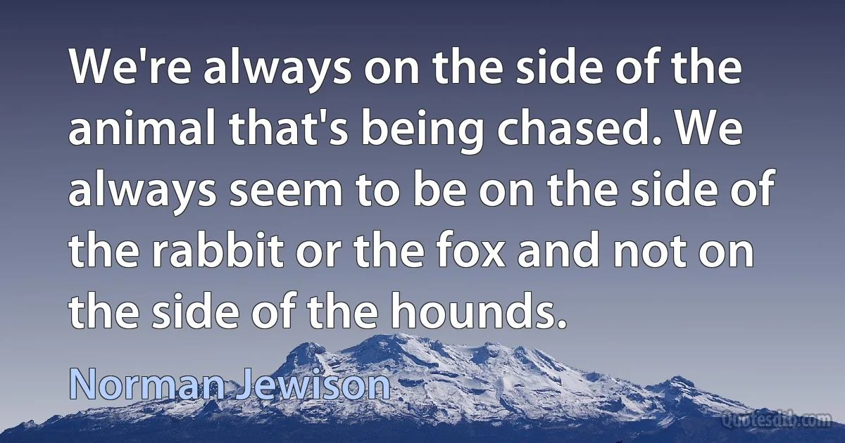 We're always on the side of the animal that's being chased. We always seem to be on the side of the rabbit or the fox and not on the side of the hounds. (Norman Jewison)