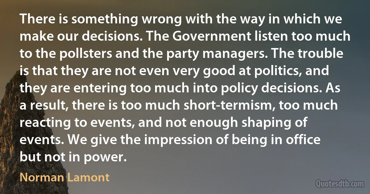 There is something wrong with the way in which we make our decisions. The Government listen too much to the pollsters and the party managers. The trouble is that they are not even very good at politics, and they are entering too much into policy decisions. As a result, there is too much short-termism, too much reacting to events, and not enough shaping of events. We give the impression of being in office but not in power. (Norman Lamont)