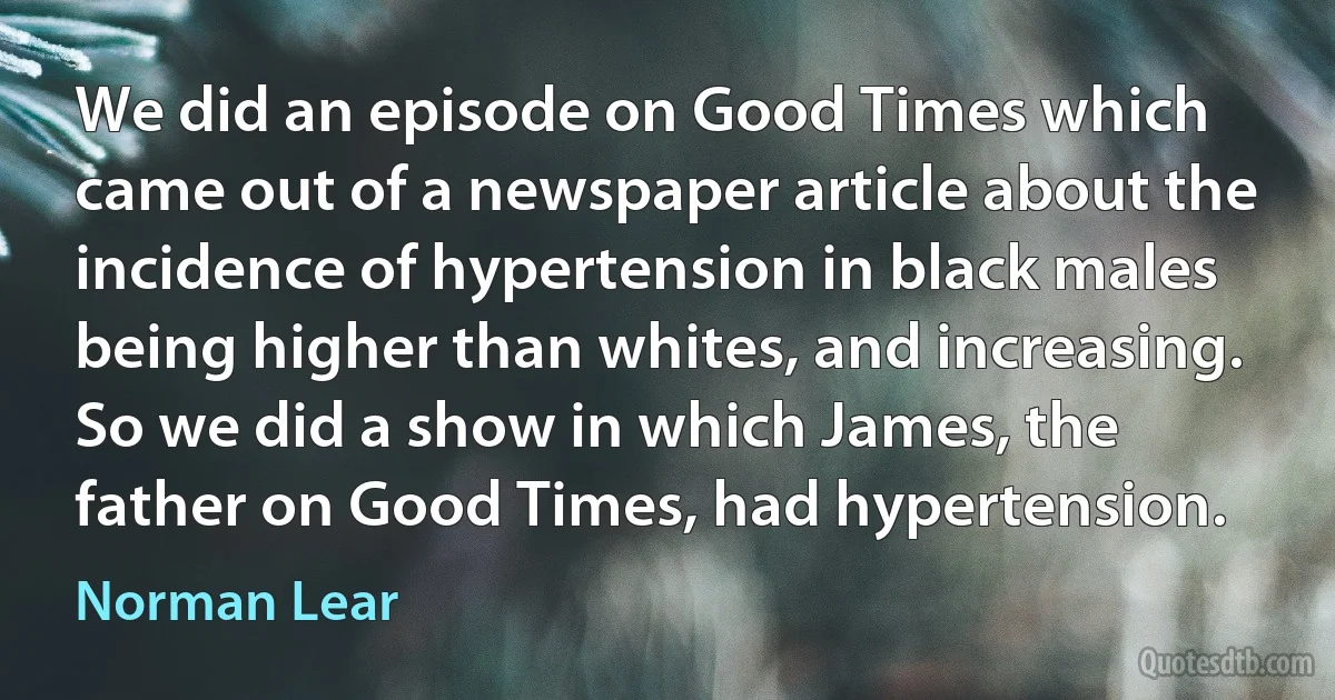 We did an episode on Good Times which came out of a newspaper article about the incidence of hypertension in black males being higher than whites, and increasing. So we did a show in which James, the father on Good Times, had hypertension. (Norman Lear)