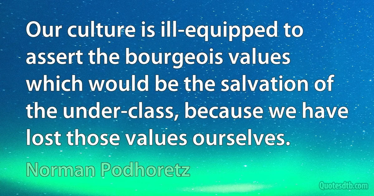 Our culture is ill-equipped to assert the bourgeois values which would be the salvation of the under-class, because we have lost those values ourselves. (Norman Podhoretz)