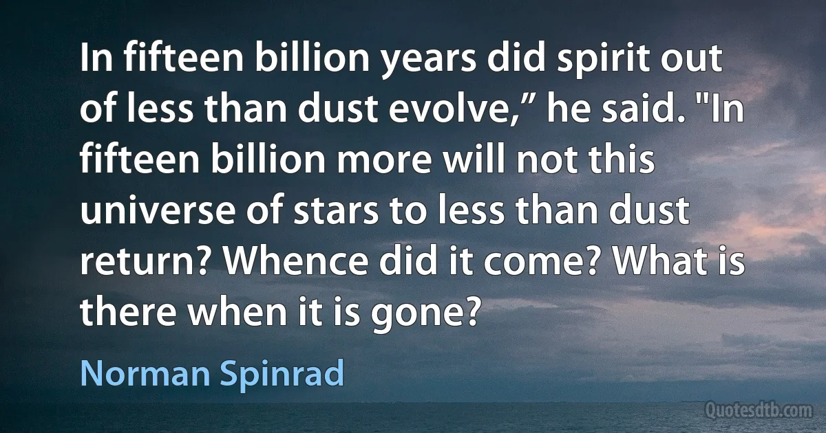 In fifteen billion years did spirit out of less than dust evolve,” he said. "In fifteen billion more will not this universe of stars to less than dust return? Whence did it come? What is there when it is gone? (Norman Spinrad)