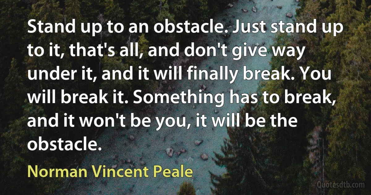 Stand up to an obstacle. Just stand up to it, that's all, and don't give way under it, and it will finally break. You will break it. Something has to break, and it won't be you, it will be the obstacle. (Norman Vincent Peale)