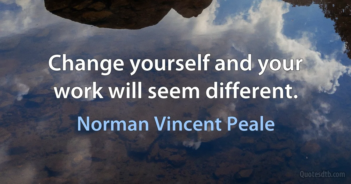 Change yourself and your work will seem different. (Norman Vincent Peale)