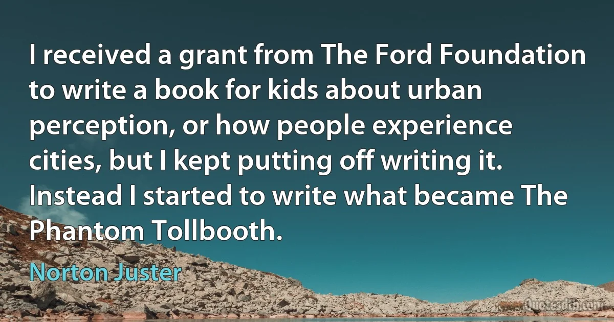 I received a grant from The Ford Foundation to write a book for kids about urban perception, or how people experience cities, but I kept putting off writing it. Instead I started to write what became The Phantom Tollbooth. (Norton Juster)