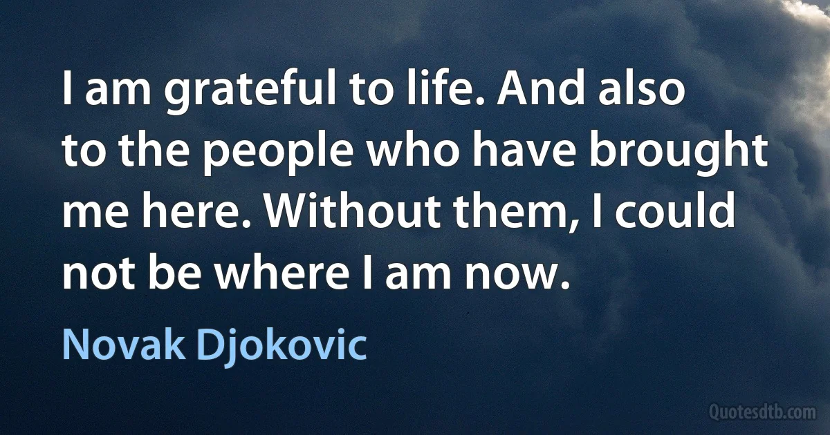 I am grateful to life. And also to the people who have brought me here. Without them, I could not be where I am now. (Novak Djokovic)