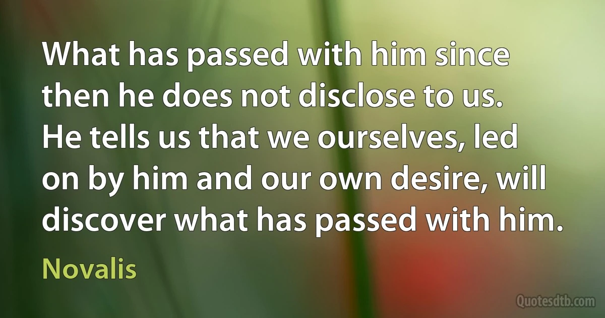 What has passed with him since then he does not disclose to us. He tells us that we ourselves, led on by him and our own desire, will discover what has passed with him. (Novalis)