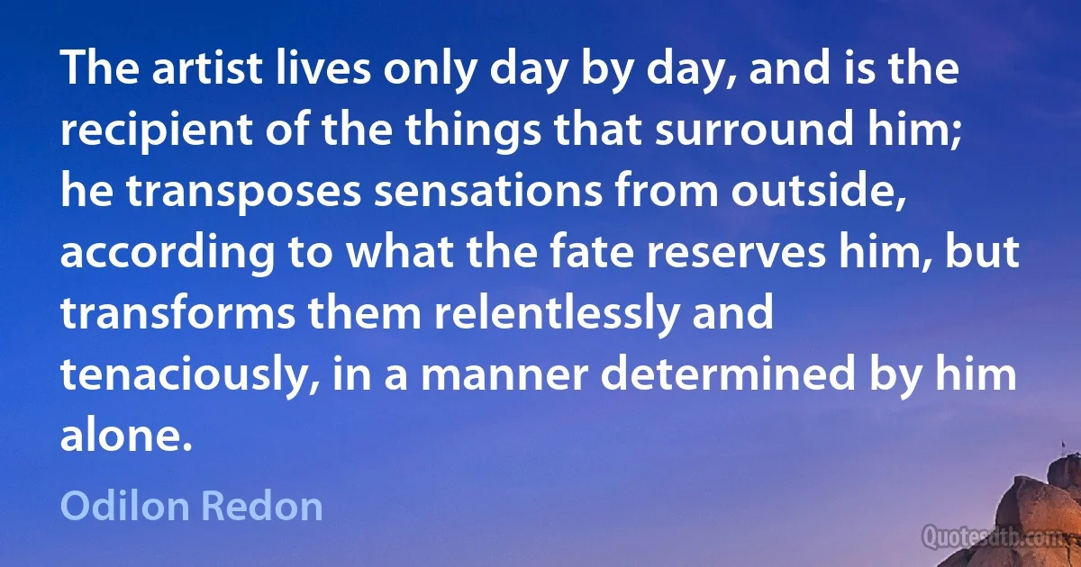The artist lives only day by day, and is the recipient of the things that surround him; he transposes sensations from outside, according to what the fate reserves him, but transforms them relentlessly and tenaciously, in a manner determined by him alone. (Odilon Redon)