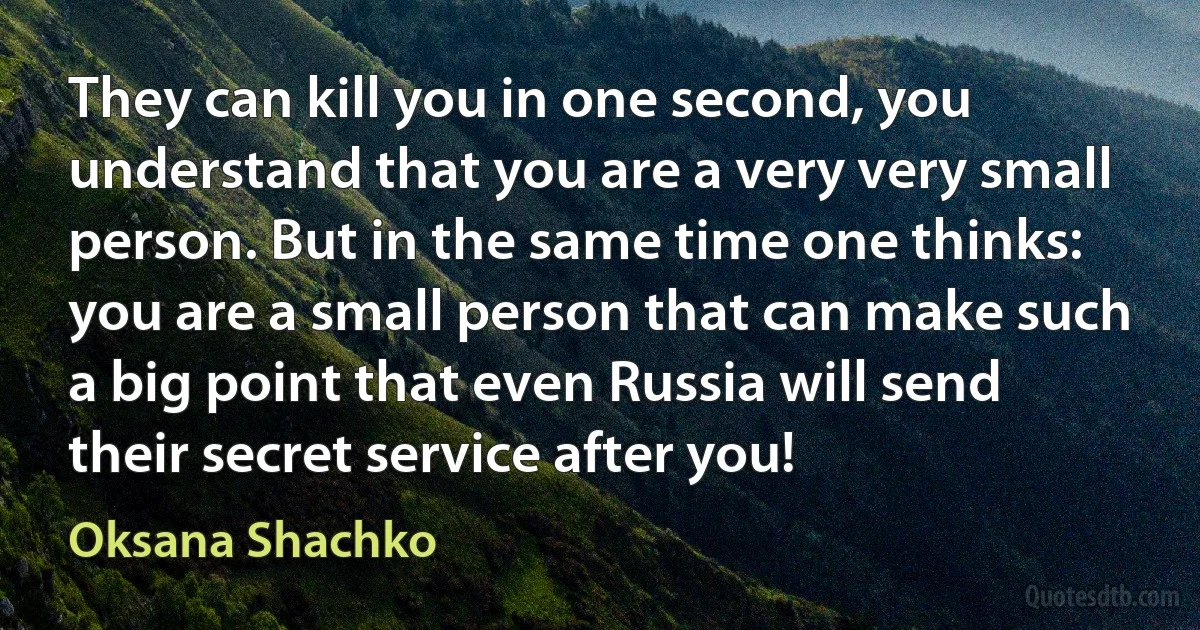 They can kill you in one second, you understand that you are a very very small person. But in the same time one thinks: you are a small person that can make such a big point that even Russia will send their secret service after you! (Oksana Shachko)