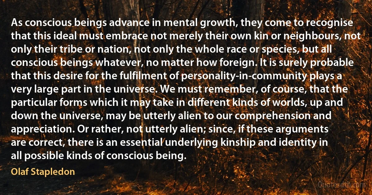 As conscious beings advance in mental growth, they come to recognise that this ideal must embrace not merely their own kin or neighbours, not only their tribe or nation, not only the whole race or species, but all conscious beings whatever, no matter how foreign. It is surely probable that this desire for the fulfilment of personality-in-community plays a very large part in the universe. We must remember, of course, that the particular forms which it may take in different kinds of worlds, up and down the universe, may be utterly alien to our comprehension and appreciation. Or rather, not utterly alien; since, if these arguments are correct, there is an essential underlying kinship and identity in all possible kinds of conscious being. (Olaf Stapledon)