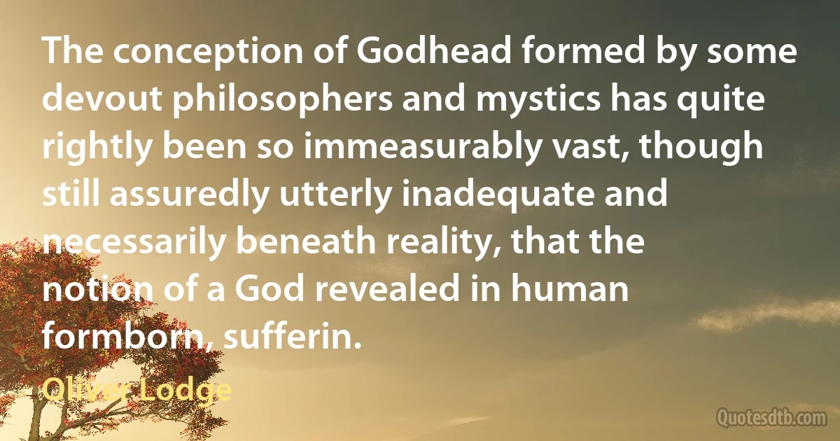 The conception of Godhead formed by some devout philosophers and mystics has quite rightly been so immeasurably vast, though still assuredly utterly inadequate and necessarily beneath reality, that the notion of a God revealed in human formborn, sufferin. (Oliver Lodge)