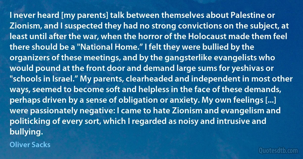 I never heard [my parents] talk between themselves about Palestine or Zionism, and I suspected they had no strong convictions on the subject, at least until after the war, when the horror of the Holocaust made them feel there should be a "National Home.” I felt they were bullied by the organizers of these meetings, and by the gangsterlike evangelists who would pound at the front door and demand large sums for yeshivas or "schools in Israel.” My parents, clearheaded and independent in most other ways, seemed to become soft and helpless in the face of these demands, perhaps driven by a sense of obligation or anxiety. My own feelings [...] were passionately negative: I came to hate Zionism and evangelism and politicking of every sort, which I regarded as noisy and intrusive and bullying. (Oliver Sacks)