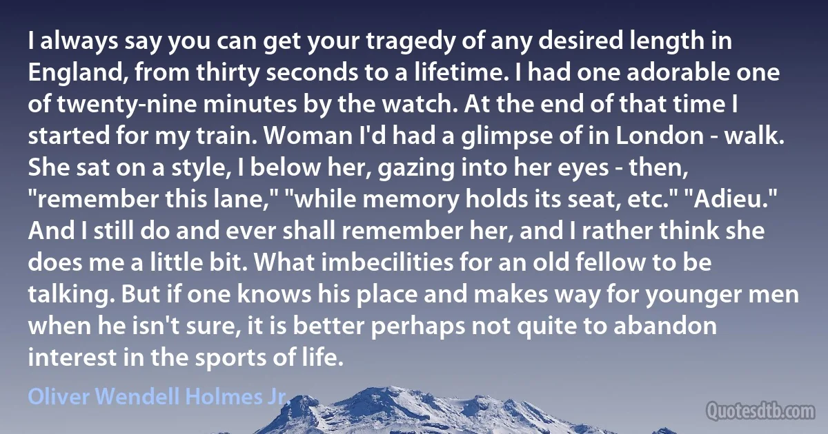 I always say you can get your tragedy of any desired length in England, from thirty seconds to a lifetime. I had one adorable one of twenty-nine minutes by the watch. At the end of that time I started for my train. Woman I'd had a glimpse of in London - walk. She sat on a style, I below her, gazing into her eyes - then, "remember this lane," "while memory holds its seat, etc." "Adieu." And I still do and ever shall remember her, and I rather think she does me a little bit. What imbecilities for an old fellow to be talking. But if one knows his place and makes way for younger men when he isn't sure, it is better perhaps not quite to abandon interest in the sports of life. (Oliver Wendell Holmes Jr.)