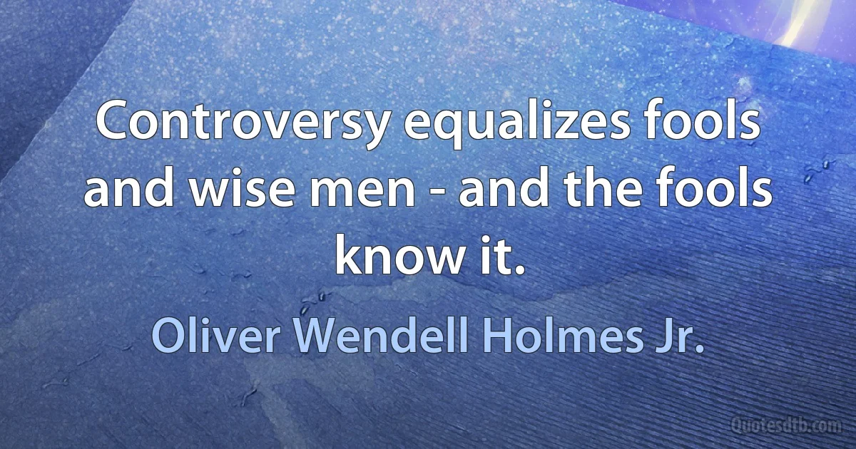 Controversy equalizes fools and wise men - and the fools know it. (Oliver Wendell Holmes Jr.)