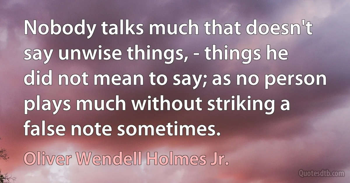 Nobody talks much that doesn't say unwise things, - things he did not mean to say; as no person plays much without striking a false note sometimes. (Oliver Wendell Holmes Jr.)