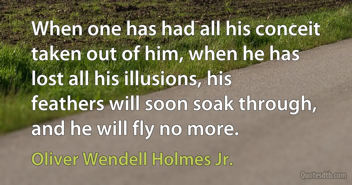 When one has had all his conceit taken out of him, when he has lost all his illusions, his feathers will soon soak through, and he will fly no more. (Oliver Wendell Holmes Jr.)