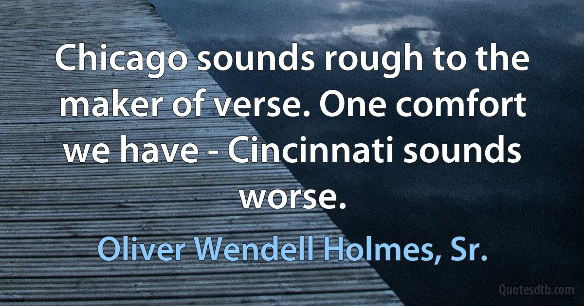 Chicago sounds rough to the maker of verse. One comfort we have - Cincinnati sounds worse. (Oliver Wendell Holmes, Sr.)