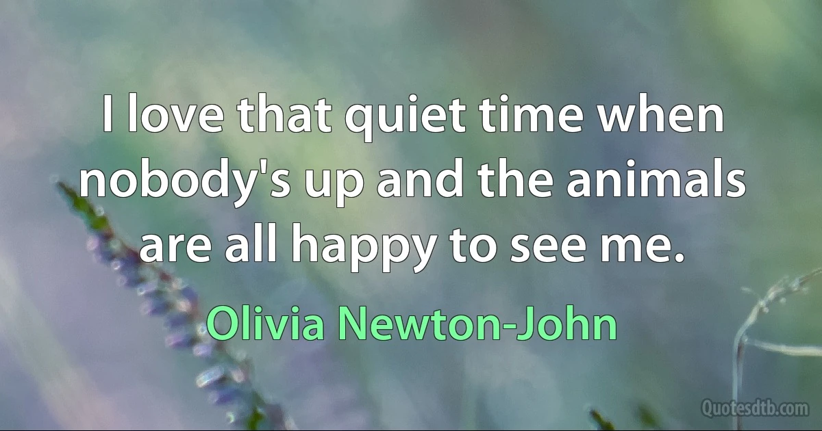 I love that quiet time when nobody's up and the animals are all happy to see me. (Olivia Newton-John)