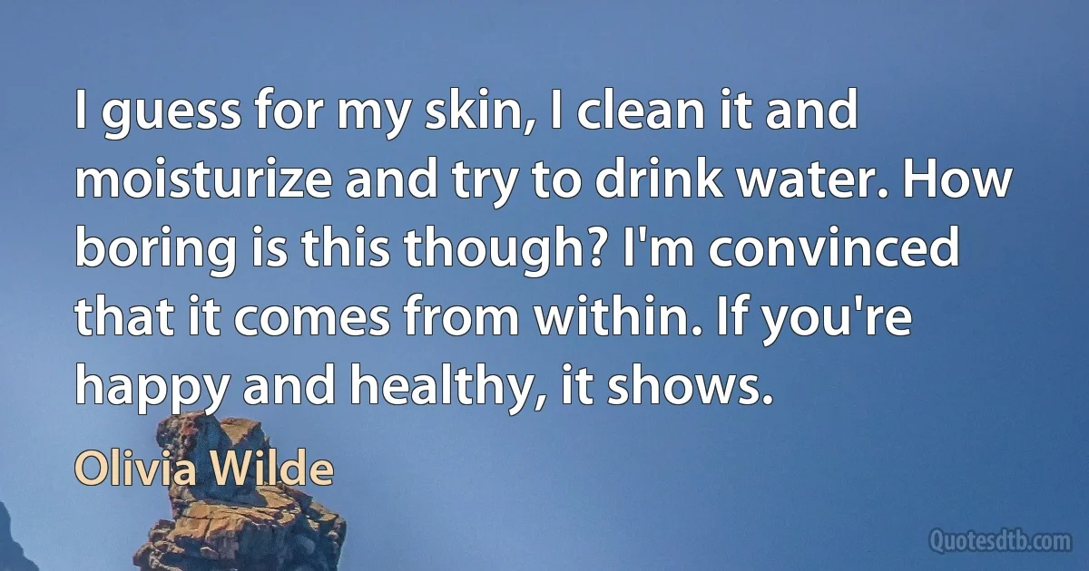 I guess for my skin, I clean it and moisturize and try to drink water. How boring is this though? I'm convinced that it comes from within. If you're happy and healthy, it shows. (Olivia Wilde)