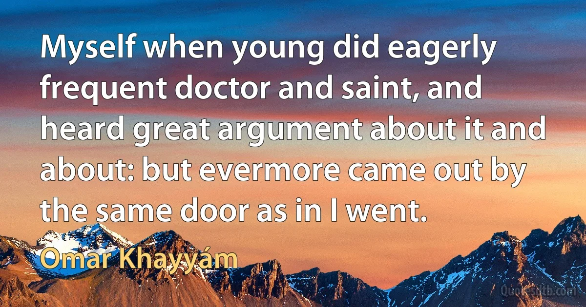 Myself when young did eagerly frequent doctor and saint, and heard great argument about it and about: but evermore came out by the same door as in I went. (Omar Khayyám)