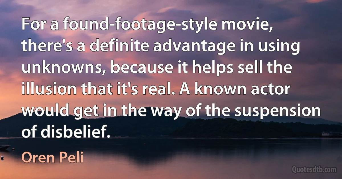 For a found-footage-style movie, there's a definite advantage in using unknowns, because it helps sell the illusion that it's real. A known actor would get in the way of the suspension of disbelief. (Oren Peli)