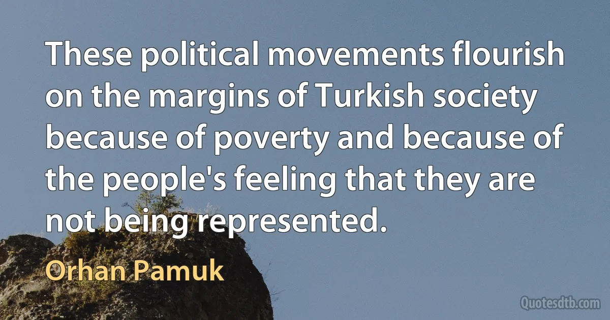 These political movements flourish on the margins of Turkish society because of poverty and because of the people's feeling that they are not being represented. (Orhan Pamuk)