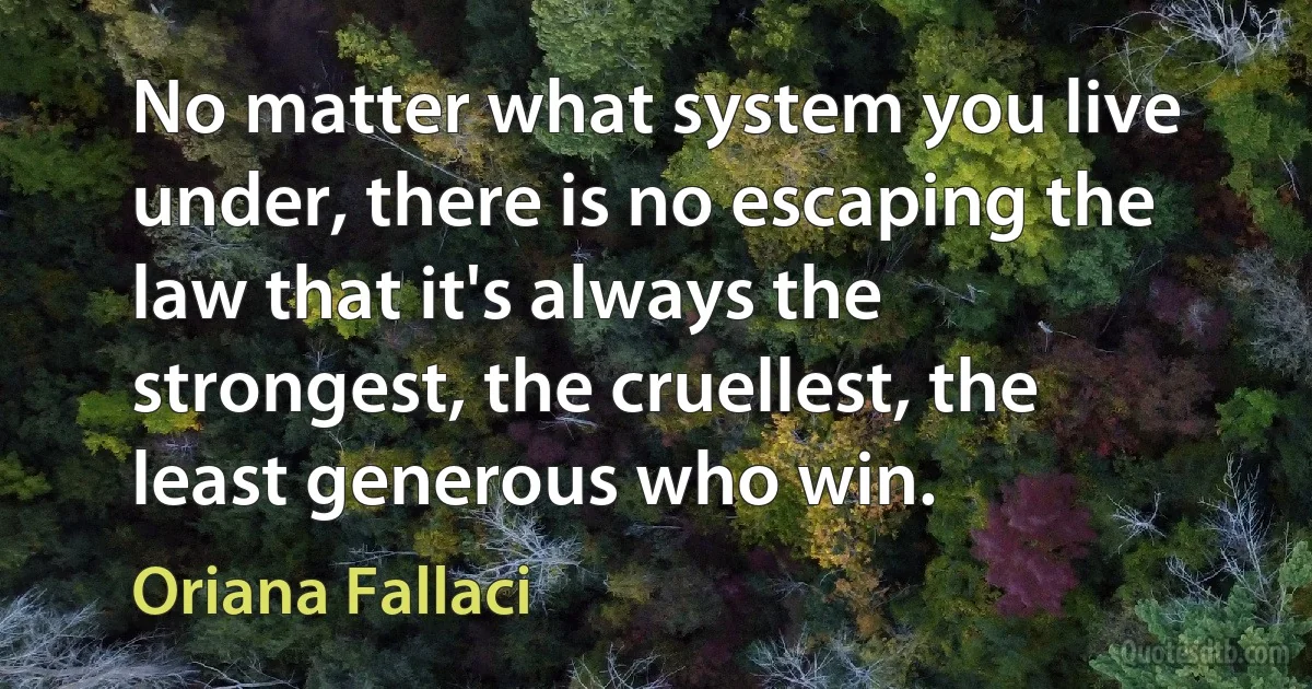 No matter what system you live under, there is no escaping the law that it's always the strongest, the cruellest, the least generous who win. (Oriana Fallaci)