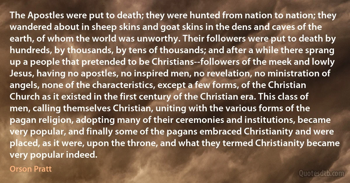 The Apostles were put to death; they were hunted from nation to nation; they wandered about in sheep skins and goat skins in the dens and caves of the earth, of whom the world was unworthy. Their followers were put to death by hundreds, by thousands, by tens of thousands; and after a while there sprang up a people that pretended to be Christians--followers of the meek and lowly Jesus, having no apostles, no inspired men, no revelation, no ministration of angels, none of the characteristics, except a few forms, of the Christian Church as it existed in the first century of the Christian era. This class of men, calling themselves Christian, uniting with the various forms of the pagan religion, adopting many of their ceremonies and institutions, became very popular, and finally some of the pagans embraced Christianity and were placed, as it were, upon the throne, and what they termed Christianity became very popular indeed. (Orson Pratt)