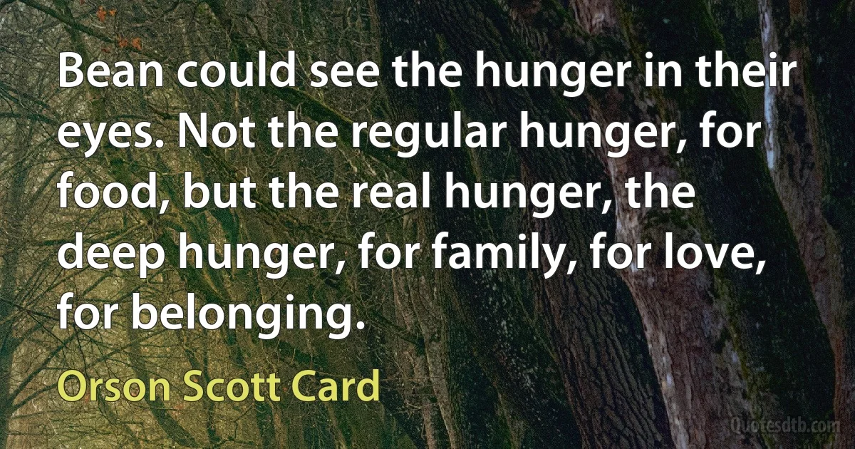 Bean could see the hunger in their eyes. Not the regular hunger, for food, but the real hunger, the deep hunger, for family, for love, for belonging. (Orson Scott Card)