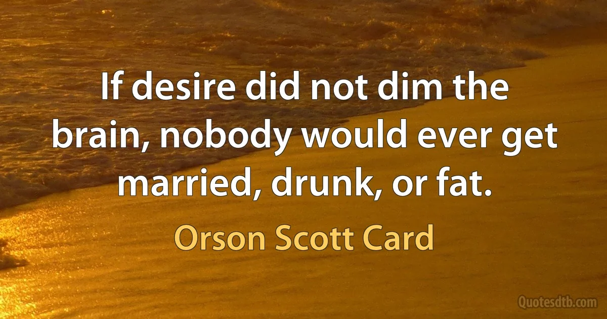 If desire did not dim the brain, nobody would ever get married, drunk, or fat. (Orson Scott Card)