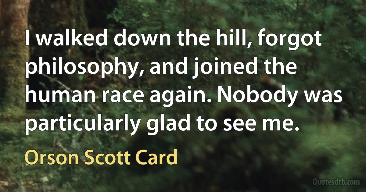 I walked down the hill, forgot philosophy, and joined the human race again. Nobody was particularly glad to see me. (Orson Scott Card)