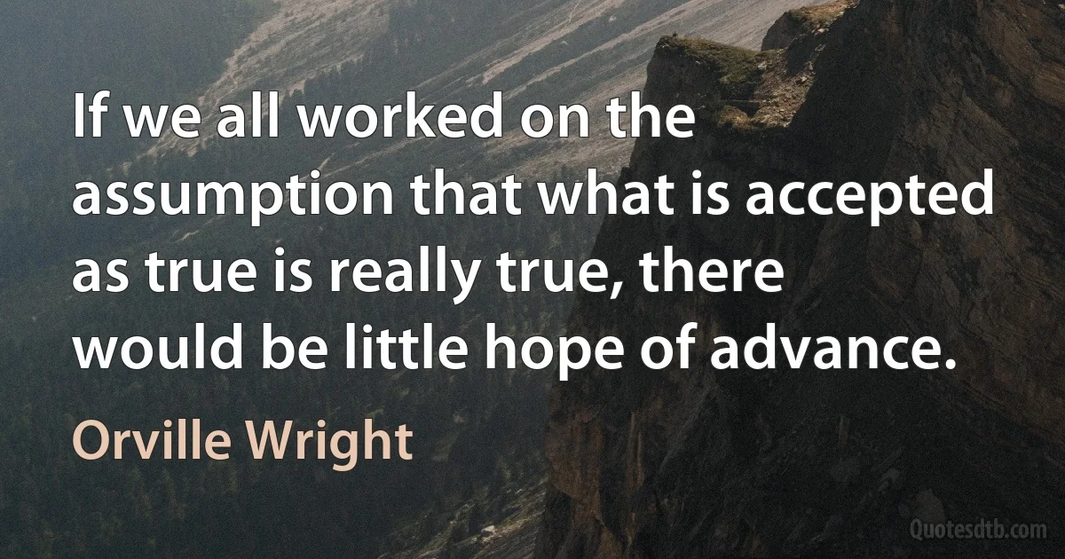 If we all worked on the assumption that what is accepted as true is really true, there would be little hope of advance. (Orville Wright)