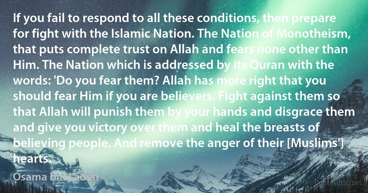 If you fail to respond to all these conditions, then prepare for fight with the Islamic Nation. The Nation of Monotheism, that puts complete trust on Allah and fears none other than Him. The Nation which is addressed by its Quran with the words: 'Do you fear them? Allah has more right that you should fear Him if you are believers. Fight against them so that Allah will punish them by your hands and disgrace them and give you victory over them and heal the breasts of believing people. And remove the anger of their [Muslims'] hearts. (Osama bin Laden)