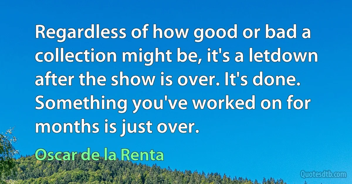 Regardless of how good or bad a collection might be, it's a letdown after the show is over. It's done. Something you've worked on for months is just over. (Oscar de la Renta)