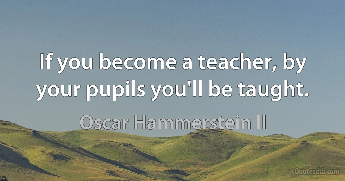 If you become a teacher, by your pupils you'll be taught. (Oscar Hammerstein II)