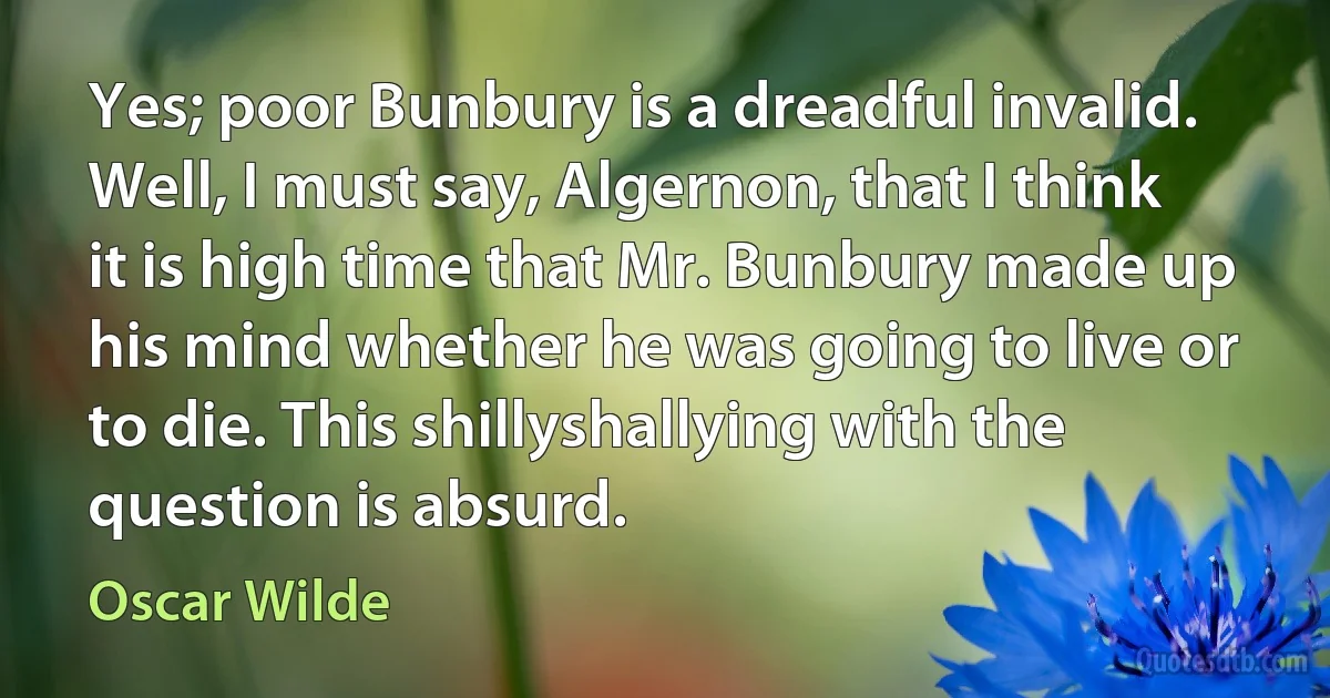 Yes; poor Bunbury is a dreadful invalid.
Well, I must say, Algernon, that I think it is high time that Mr. Bunbury made up his mind whether he was going to live or to die. This shillyshallying with the question is absurd. (Oscar Wilde)