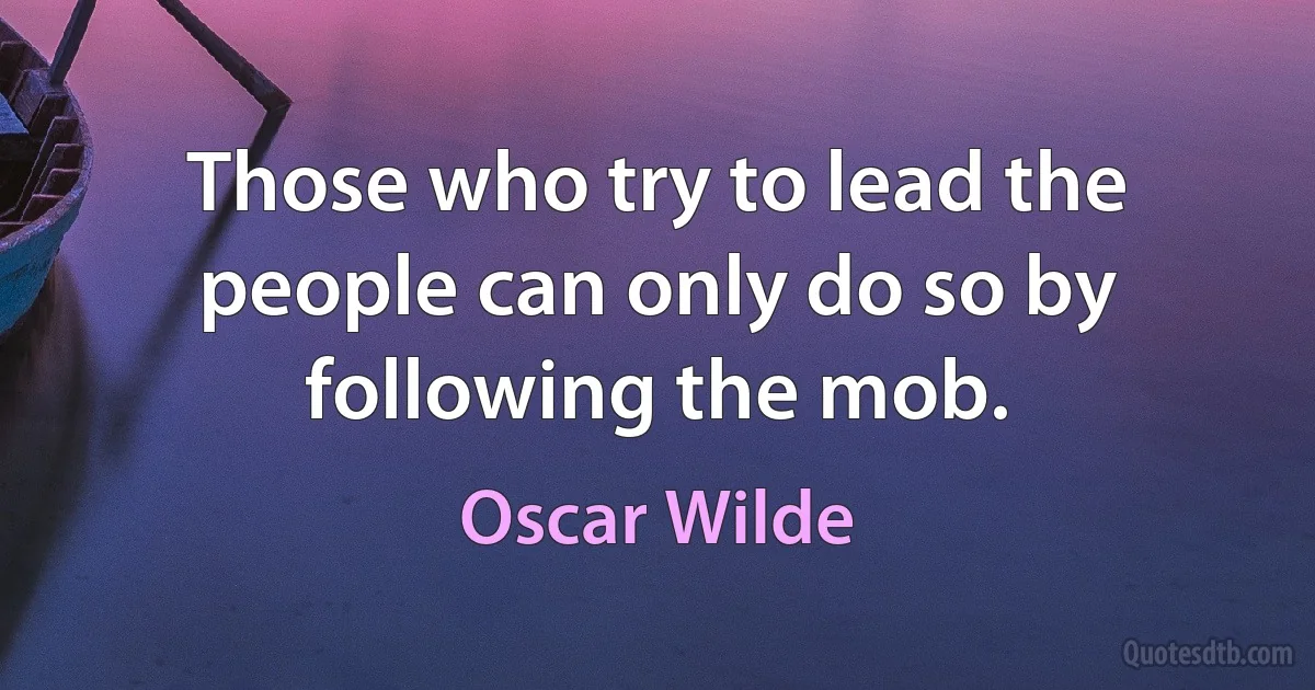 Those who try to lead the people can only do so by following the mob. (Oscar Wilde)