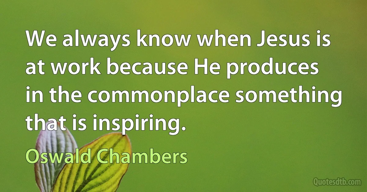 We always know when Jesus is at work because He produces in the commonplace something that is inspiring. (Oswald Chambers)