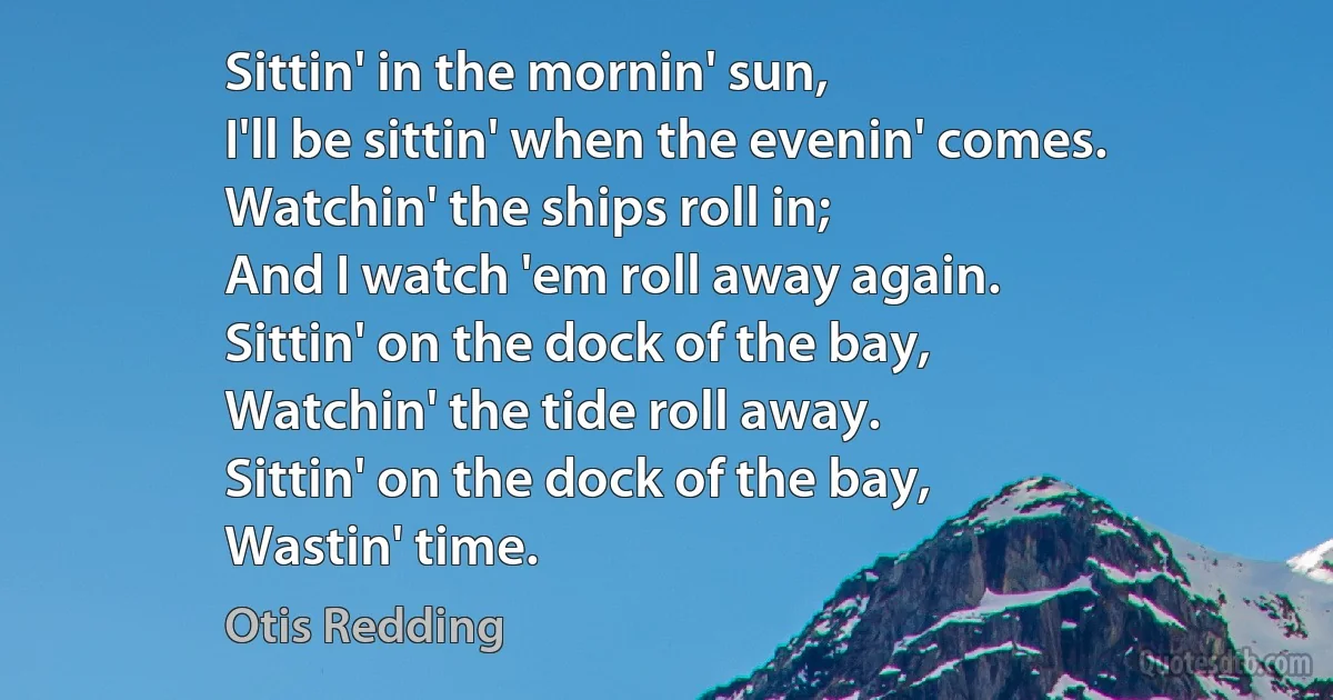 Sittin' in the mornin' sun,
I'll be sittin' when the evenin' comes.
Watchin' the ships roll in;
And I watch 'em roll away again.
Sittin' on the dock of the bay,
Watchin' the tide roll away.
Sittin' on the dock of the bay,
Wastin' time. (Otis Redding)