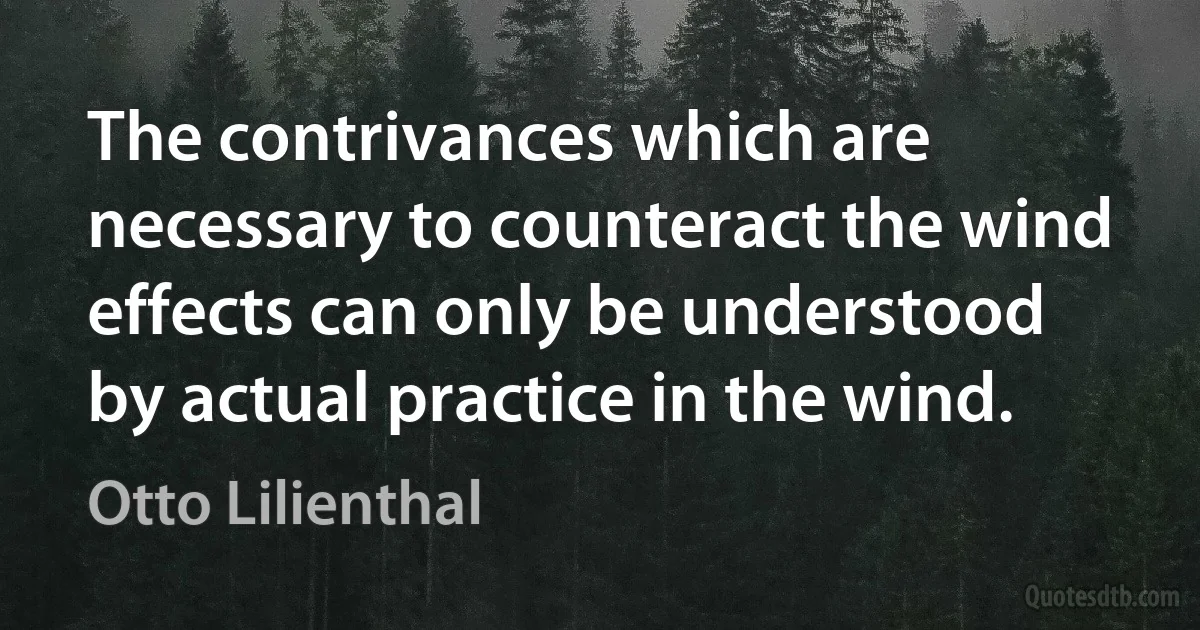 The contrivances which are necessary to counteract the wind effects can only be understood by actual practice in the wind. (Otto Lilienthal)