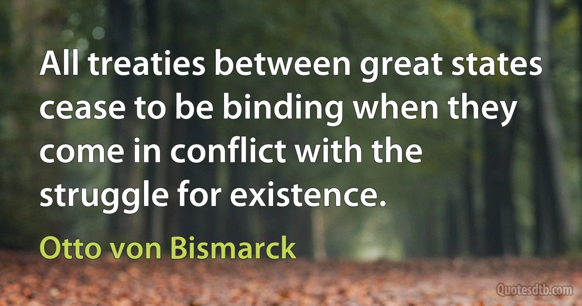 All treaties between great states cease to be binding when they come in conflict with the struggle for existence. (Otto von Bismarck)