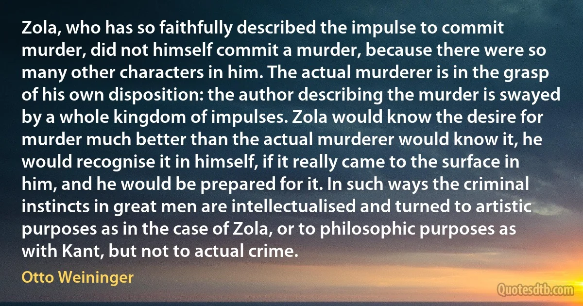 Zola, who has so faithfully described the impulse to commit murder, did not himself commit a murder, because there were so many other characters in him. The actual murderer is in the grasp of his own disposition: the author describing the murder is swayed by a whole kingdom of impulses. Zola would know the desire for murder much better than the actual murderer would know it, he would recognise it in himself, if it really came to the surface in him, and he would be prepared for it. In such ways the criminal instincts in great men are intellectualised and turned to artistic purposes as in the case of Zola, or to philosophic purposes as with Kant, but not to actual crime. (Otto Weininger)